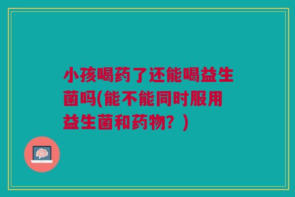 小孩喝药了还能喝益生菌吗(能不能同时服用益生菌和药物?)