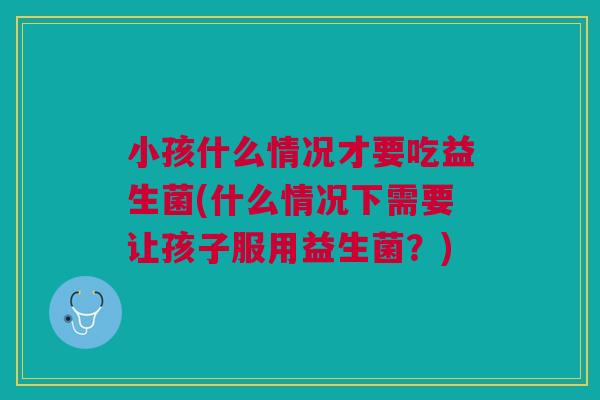 小孩什么情况才要吃益生菌(什么情况下需要让孩子服用益生菌?)