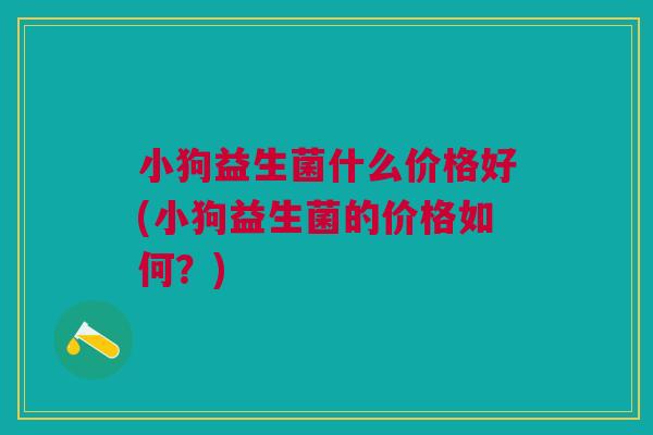 小狗益生菌什么价格好(小狗益生菌的价格如何?) 小狗益生菌什么价格好(小狗益生菌的价格如何?)