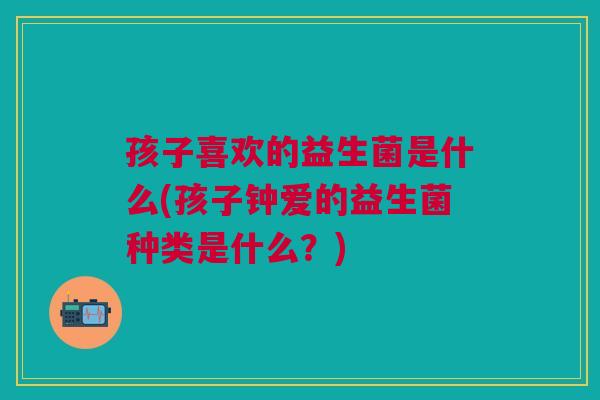 孩子喜欢的益生菌是什么(孩子钟爱的益生菌种类是什么?)