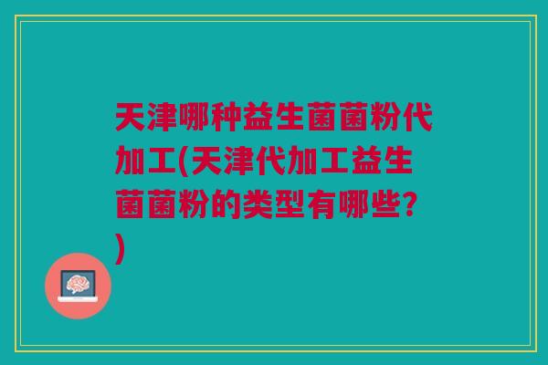 天津哪种益生菌菌粉代加工(天津代加工益生菌菌粉的类型有哪些?) 天津哪种益生菌菌粉代加工(天津代加工益生菌菌粉的类型有哪些?)