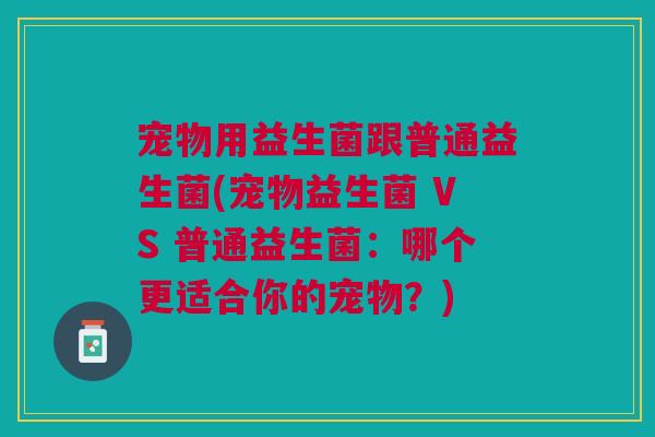 宠物用益生菌跟普通益生菌(宠物益生菌 VS 普通益生菌：哪个更适合你的宠物？)