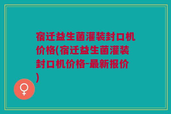 宿迁益生菌灌装封口机价格(宿迁益生菌灌装封口机价格-最新报价)