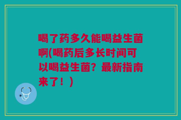喝了药多久能喝益生菌啊(喝药后多长时间可以喝益生菌?最新指南来了!)