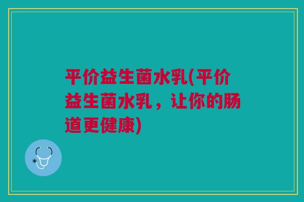 平价益生菌水乳(平价益生菌水乳,让你的肠道更健康)