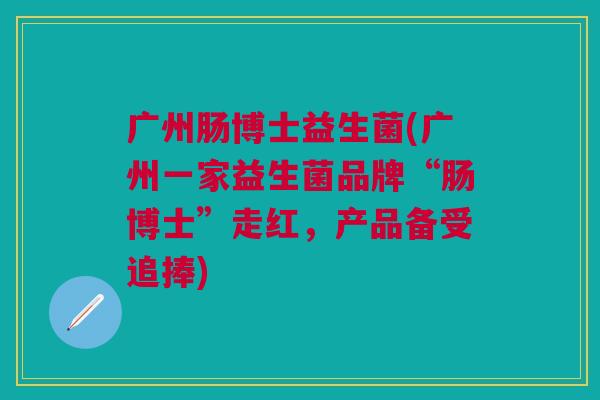 广州肠博士益生菌(广州一家益生菌品牌“肠博士”走红,产品备受追捧)