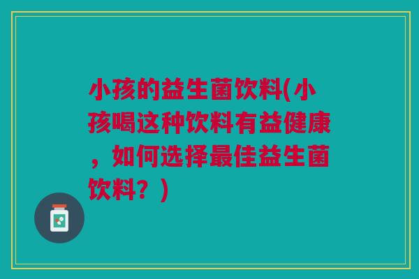 小孩的益生菌饮料(小孩喝这种饮料有益健康,如何选择最佳益生菌饮料?)