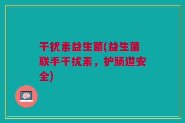 干扰素益生菌(益生菌联手干扰素,护肠道安全)