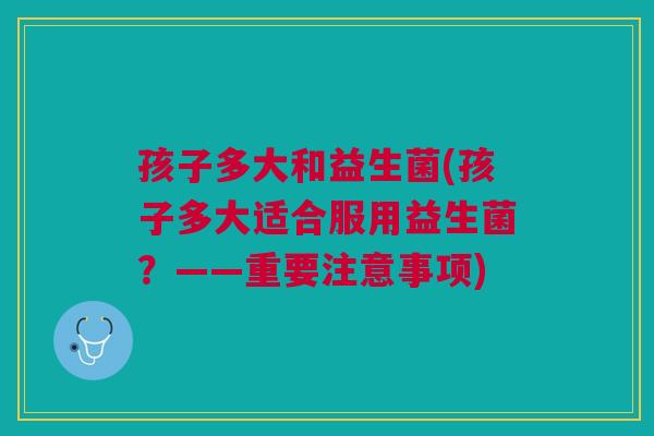 孩子多大和益生菌(孩子多大适合服用益生菌?——重要注意事项)