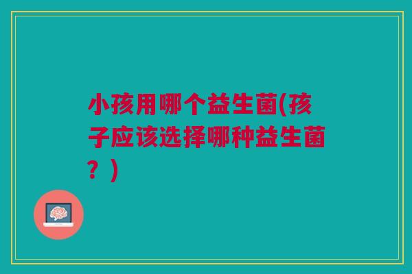 小孩用哪个益生菌(孩子应该选择哪种益生菌?) 小孩用哪个益生菌(孩子应该选择哪种益生菌?)