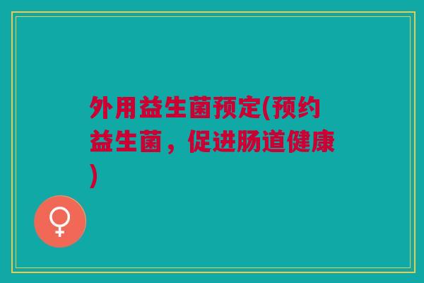 外用益生菌预定(预约益生菌,促进肠道健康)