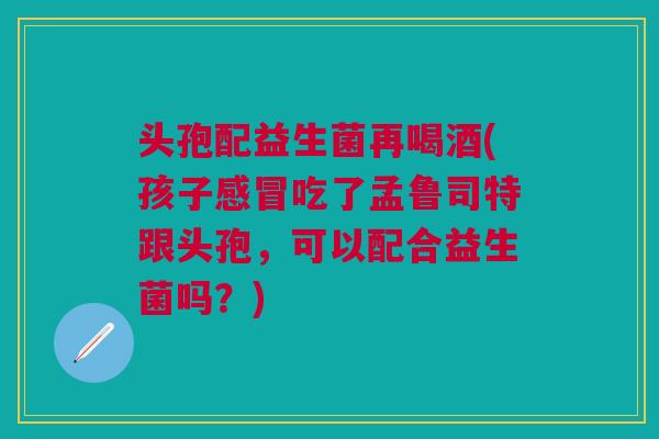头孢配益生菌再喝酒(孩子吃了孟鲁司特跟头孢,可以配合益生菌吗?) 头孢配益生菌再喝酒(孩子吃了孟鲁司特跟头孢,可以配合益生菌吗?)