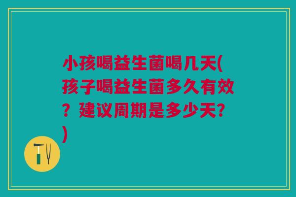 小孩喝益生菌喝几天(孩子喝益生菌多久有效?建议周期是多少天?)