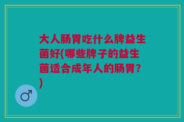大人肠胃吃什么牌益生菌好(哪些牌子的益生菌适合成年人的肠胃?)