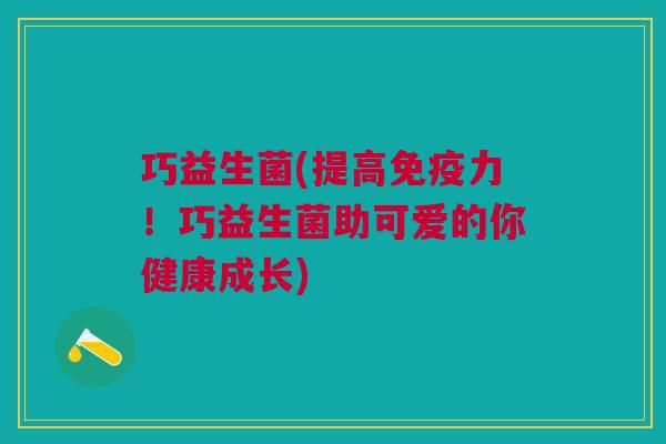 巧益生菌(提高力!巧益生菌助可爱的你健康成长) 巧益生菌(提高力!巧益生菌助可爱的你健康成长)