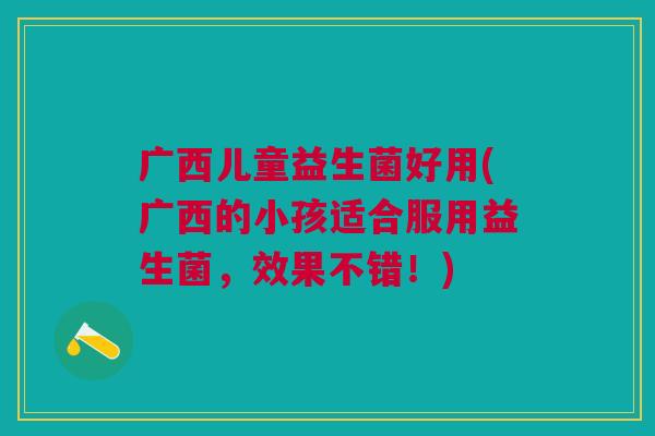 广西儿童益生菌好用(广西的小孩适合服用益生菌,效果不错!)