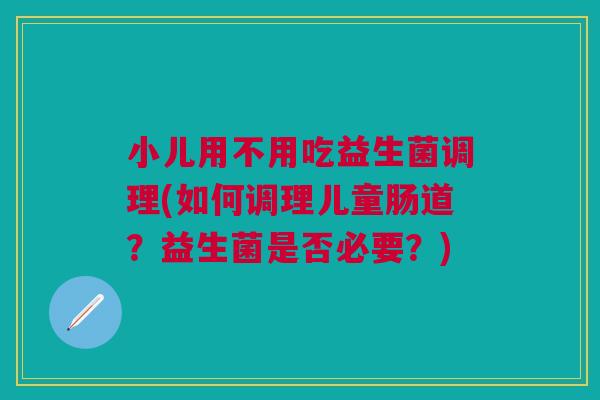小儿用不用吃益生菌调理(如何调理儿童肠道?益生菌是否必要?)