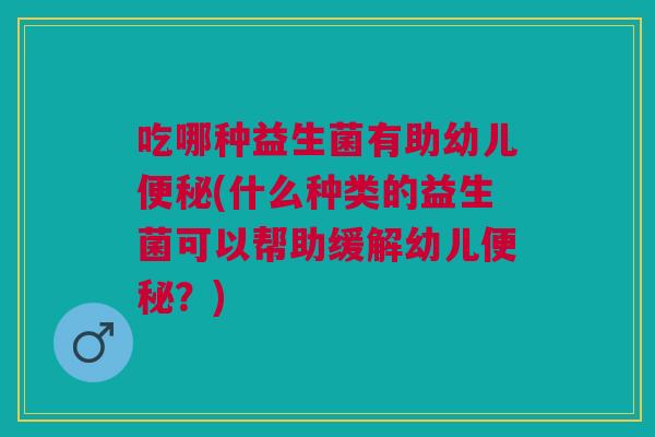 吃哪种益生菌有助幼儿便秘(什么种类的益生菌可以帮助缓解幼儿便秘?)