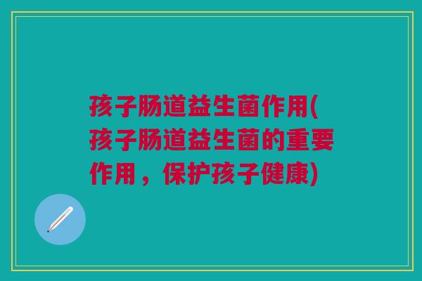 孩子肠道益生菌作用(孩子肠道益生菌的重要作用,保护孩子健康) 孩子肠道益生菌作用(孩子肠道益生菌的重要作用,保护孩子健康)