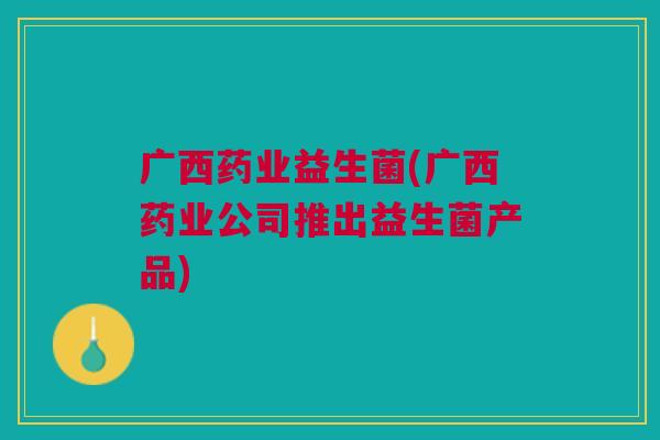 广西药业益生菌(广西药业公司推出益生菌产品)