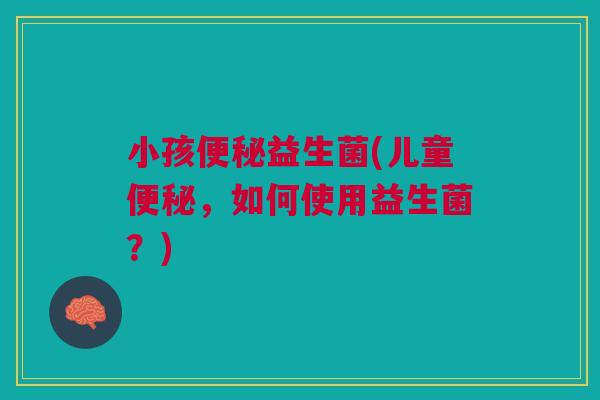 小孩便秘益生菌(儿童便秘，如何使用益生菌？)