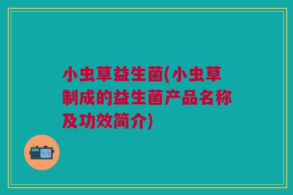 小虫草益生菌(小虫草制成的益生菌产品名称及功效简介) 小虫草益生菌(小虫草制成的益生菌产品名称及功效简介)