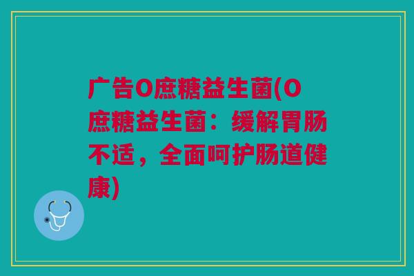 广告O庶糖益生菌(O庶糖益生菌:缓解不适,全面呵护肠道健康) 广告O庶糖益生菌(O庶糖益生菌:缓解不适,全面呵护肠道健康)