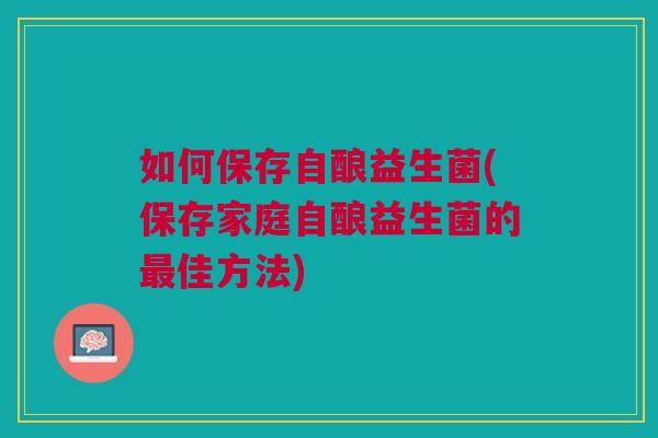 如何保存自酿益生菌(保存家庭自酿益生菌的最佳方法)