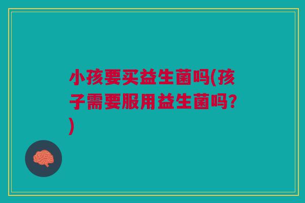 小孩要买益生菌吗(孩子需要服用益生菌吗?)