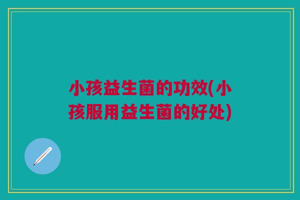 小孩益生菌的功效(小孩服用益生菌的好处) 小孩益生菌的功效(小孩服用益生菌的好处)