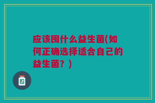 应该囤什么益生菌(如何正确选择适合自己的益生菌?) 应该囤什么益生菌(如何正确选择适合自己的益生菌?)