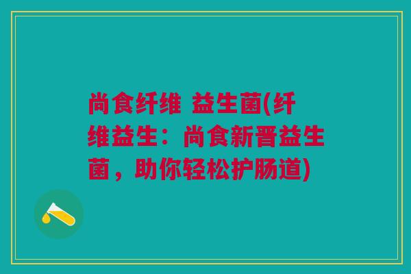 尚食纤维 益生菌(纤维益生:尚食新晋益生菌,助你轻松护肠道)
