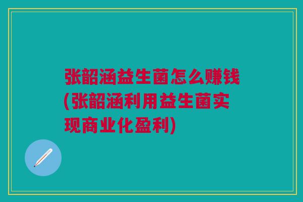 张韶涵益生菌怎么赚钱(张韶涵利用益生菌实现商业化盈利)