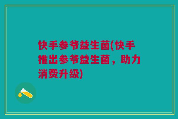 快手参爷益生菌(快手推出参爷益生菌,助力消费升级) 快手参爷益生菌(快手推出参爷益生菌,助力消费升级)