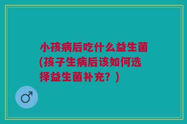 小孩病后吃什么益生菌(孩子生病后该如何选择益生菌补充?)