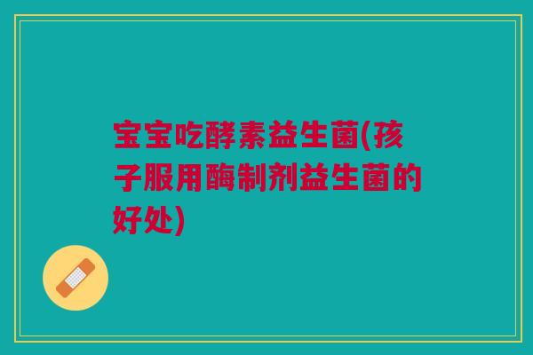 宝宝吃酵素益生菌(孩子服用酶制剂益生菌的好处)