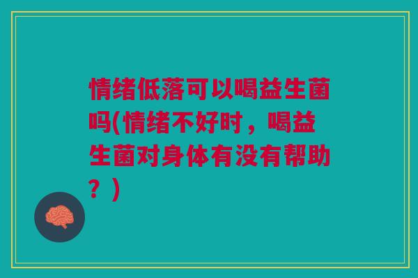 情绪低落可以喝益生菌吗(情绪不好时,喝益生菌对身体有没有帮助?)