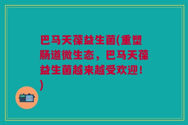 巴马天葆益生菌(重塑肠道微生态,巴马天葆益生菌越来越受欢迎!)
