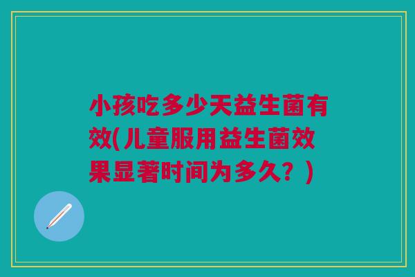 小孩吃多少天益生菌有效(儿童服用益生菌效果显著时间为多久?)