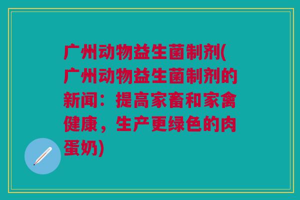广州动物益生菌制剂(广州动物益生菌制剂的新闻:提高家畜和家禽健康,生产更绿色的肉蛋奶)