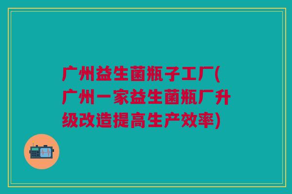 广州益生菌瓶子工厂(广州一家益生菌瓶厂升级改造提高生产效率)