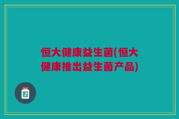 恒大健康益生菌(恒大健康推出益生菌产品)
