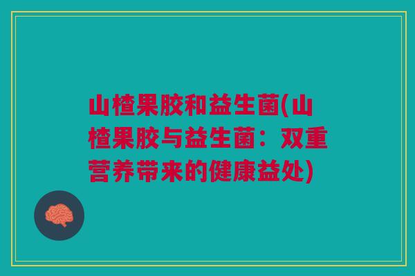 山楂果胶和益生菌(山楂果胶与益生菌:双重营养带来的健康益处) 山楂果胶和益生菌(山楂果胶与益生菌:双重营养带来的健康益处)