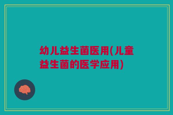 幼儿益生菌医用(儿童益生菌的医学应用)