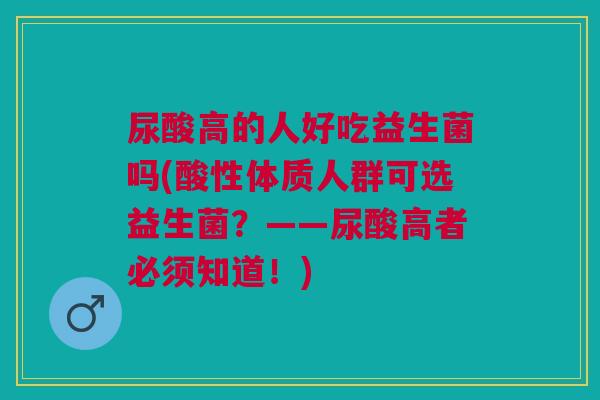 尿酸高的人好吃益生菌吗(酸性体质人群可选益生菌?——尿酸高者必须知道!) 尿酸高的人好吃益生菌吗(酸性体质人群可选益生菌?——尿酸高者必须知道!)