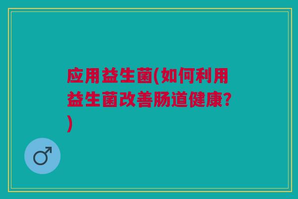 应用益生菌(如何利用益生菌改善肠道健康?) 应用益生菌(如何利用益生菌改善肠道健康?)