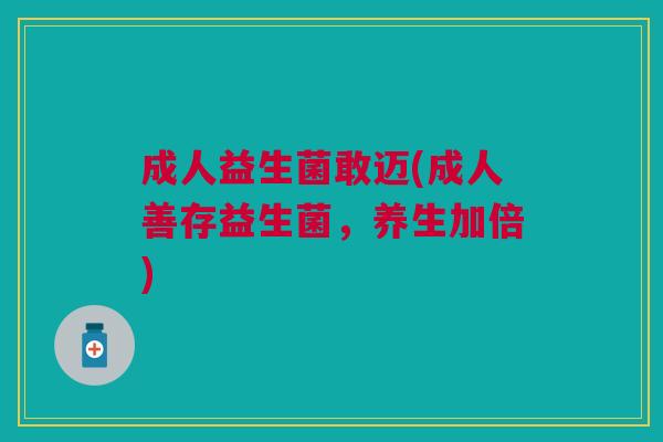 成人益生菌敢迈(成人善存益生菌,养生加倍)