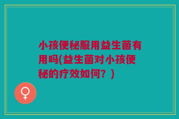 小孩服用益生菌有用吗(益生菌对小孩的疗效如何?) 小孩服用益生菌有用吗(益生菌对小孩的疗效如何?)