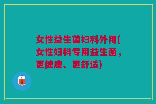女性益生菌妇科外用(女性妇科专用益生菌,更健康、更舒适)