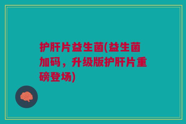 护肝片益生菌(益生菌加码,升级版护肝片重磅登场)